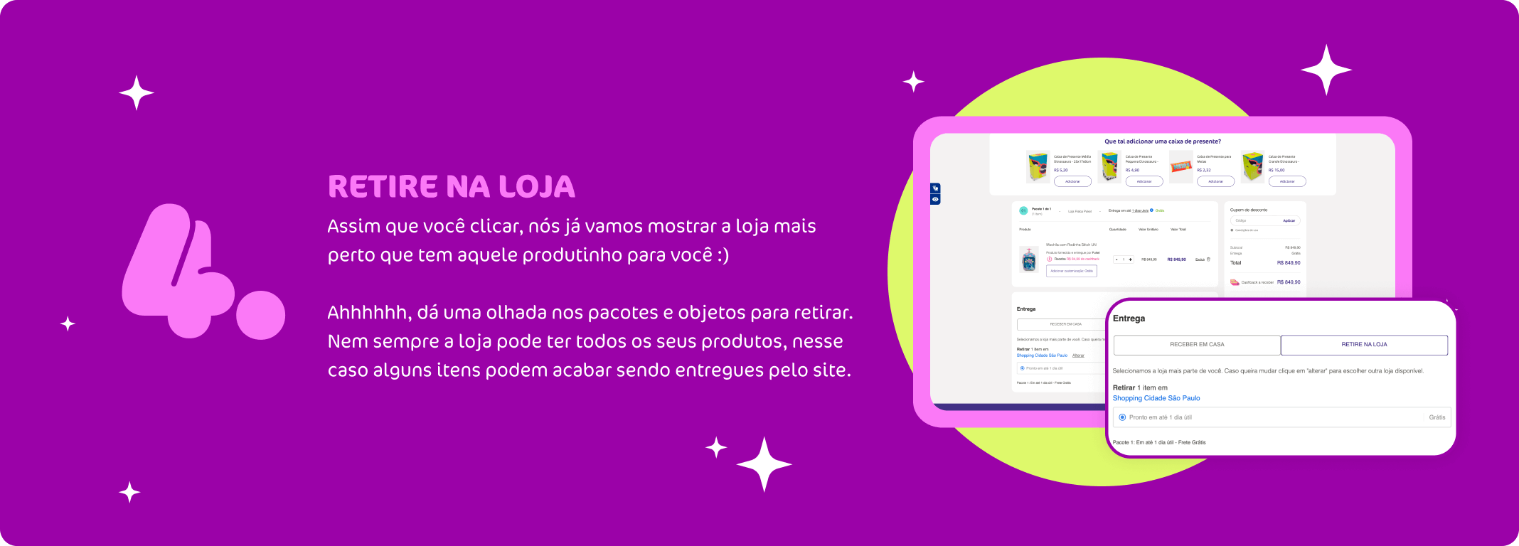 Retire na Loja, assim que você clicar, nós já vamos mostrar a loja mais perto que tem aquele produtinho para você :)  Sempre confira a quantidade de pacotes e itens que você pode retirar em loja, alguns casos itens podem acabar sendo entregues pelo site, pois as lojas podem não ter em estoque